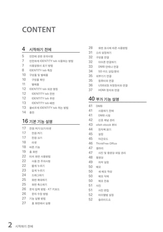 CONTENT

      4    시작하기 전에                     28    화면 표시에 따른 사용방법
                                       31   소리 설정하기
      5    안전에 관한 유의사항                 32   구성품 연결
      7    안전하게 IDENTITY tab 사용하는 방법   32    이어폰 연결하기
      7    사용설명서 표기 방법                 33    DMB 안테나 연결
      8    IDENTITY tab 특징             34    SD 카드 삽입/분리
      10   구성품 및 별매품                   35   외부기기 연결
      10    구성품 확인                     35    컴퓨터와 연결
      11    별매품                        36    USB외장 저장장치와 연결
      12   IDENTITY tab 외관 명칭          37    HDMI 장치와 연결
      12    IDENTITY tab 전면
      12    IDENTITY tab 후면            40 부가 기능 설명
      13    IDENTITY tab 배면
      13   올바르게 IDENTITY tab 쥐는 방법
                                       41   DMB

      14   충전
                                       41    사용하기 전에
                                       41    DMB 시청

      16 기본 기능 설명                      42    선호 채널 관리
                                       43   olleh ebook 뷰어
      17   전원 켜기/끄기/리셋                 44    전자책 읽기
      17    전원 켜기                      45    설정
      17    전원 끄기                      45    야간모드
      18    리셋                         46   ThinkFree Office
      18   버튼 기능                       47   갤러리
      19   홈 화면                        47    사진 및 동영상 파일 관리
      22   터치 화면 사용방법                  48   동영상
      22    사용 전 주의사항                  49    자막 설정
      22    짧게 누르기                     50   메모
      23    길게 누르기                     50    새 메모 작성
      24    드래그하기                      50    메모 삭제
      25    화면 확대하기                    50    메모 전송
      25    화면 축소하기                    51   사진
      26   문자 입력 방법 - KT 키보드           51    사진 편집
      26    문자 수정 방법                   52    마이앨범 설정
      27   기능 실행 방법                    52    슬라이드쇼
      27    홈 화면에서 실행




2   시작하기 전에
 