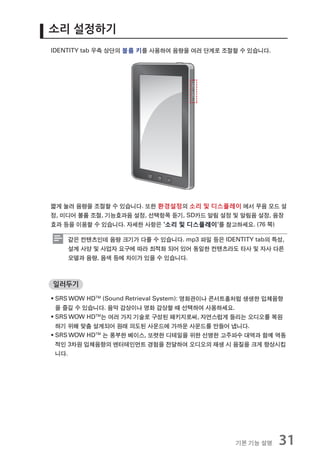 소리 설정하기
IDENTITY tab 우측 상단의 볼륨 키를 사용하여 음량을 여러 단계로 조절할 수 있습니다.




짧게 눌러 음량을 조절할 수 있습니다. 또한 환경설정의 소리 및 디스플레이 에서 무음 모드 설
정, 미디어 볼륨 조절, 기능효과음 설정, 선택항목 듣기, SD카드 알림 설정 및 알림음 설정, 음장
효과 등을 이용할 수 있습니다. 자세한 사항은 '소리 및 디스플레이'를 참고하세요. (76 쪽)

    같은 컨텐츠인데 음량 크기가 다를 수 있습니다. mp3 파일 등은 IDENTITY tab의 특성,
    설계 사양 및 사업자 요구에 따라 최적화 되어 있어 동일한 컨텐츠라도 타사 및 자사 다른
    모델과 음량, 음색 등에 차이가 있을 수 있습니다.



일러두기

ƒ SRS WOW HDTM (Sound Retrieval System): 영화관이나 콘서트홀처럼 생생한 입체음향
  을 즐길 수 있습니다. 음악 감상이나 영화 감상할 때 선택하여 사용하세요.
ƒ SRS WOW HDTM는 여러 가지 기술로 구성된 패키지로써, 자연스럽게 들리는 오디오를 복원
  하기 위해 맞춤 설계되어 원래 의도된 사운드에 가까운 사운드를 만들어 냅니다.
ƒ SRS WOW HDTM 는 풍부한 베이스, 또렷한 디테일을 위한 선명한 고주파수 대역과 함께 역동
  적인 3차원 입체음향의 엔터테인먼트 경험을 전달하여 오디오의 재생 시 음질을 크게 향상시킵
  니다.




                                                기본 기능 설명    31
 