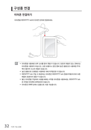 구성품 연결
       이어폰 연결하기
       이어폰을 IDENTITY tab의 이어폰 단자에 연결하세요.




           ƒ 이어폰을 사용하면 외부 소리를 듣지 못할 수 있습니다. 안전의 위험이 있는 곳에서는
             이어폰을 사용하지 마십시오. 또한 보행이나 운전 중에 높은 음량으로 사용하면 주의
             력이 떨어져 사고의 위험이 있습니다.
           ƒ 높은 음량으로 오랫동안 사용하면 귀에 자극을 줄 수 있습니다.
           ƒ IDENTITY tab 구입 시 제공되는 이어폰은 IDENTITY tab 전용(4극용)이므로 다른
             제품과 호환되지 않을 수 있습니다.
           ƒ 별도 이어폰을 구입하여 사용할 때에는 4극용 이어폰을 사용하세요. IDENTITY tab
             은 4극용 이어폰에 최적화되어 있습니다.
           ƒ 이어폰은 DMB 안테나 겸용으로 사용 가능합니다.




32   기본 기능 설명
 