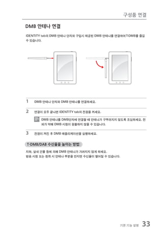 구성품 연결

DMB 안테나 연결
IDENTITY tab의 DMB 안테나 단자와 구입시 제공된 DMB 안테나를 연결하여 T-DMB를 즐길
수 있습니다.




1   DMB 안테나 단자와 DMB 안테나를 연결하세요.


2   연결이 모두 끝나면 IDENTITY tab의 전원을 켜세요.

       DMB 안테나를 DMB단자에 연결할 때 안테나가 구부러지지 않도록 조심하세요. 전
       파가 약해 DMB 시청이 원활하지 않을 수 있습니다.


3   전원이 켜진 후 DMB 애플리케이션을 실행하세요.


T-DMB/DAB 수신율을 높이는 방법:

지하, 실내 건물 등에 의해 DMB 안테나가 가려지지 않게 하세요.
방송 시청 또는 청취 시 안테나 부분을 만지면 수신율이 떨어질 수 있습니다.




                                             기본 기능 설명   33
 