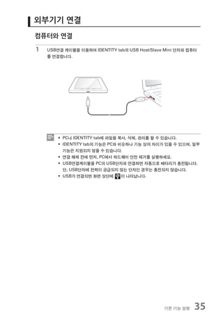 외부기기 연결
컴퓨터와 연결

1   USB연결 케이블을 이용하여 IDENTITY tab의 USB Host/Slave Mini 단자와 컴퓨터
    를 연결합니다.




        ƒ PC나 IDENTITY tab에 파일을 복사, 삭제, 관리를 할 수 있습니다.
        ƒ IDENTITY tab의 기능은 PC와 비슷하나 기능 상의 차이가 있을 수 있으며, 일부
          기능은 지원되지 않을 수 있습니다.
        ƒ 연결 해제 전에 먼저, PC에서 하드웨어 안전 제거를 실행하세요.
        ƒ USB연결케이블을 PC의 USB단자와 연결하면 자동으로 배터리가 충전됩니다.
          단, USB단자에 전력이 공급되지 않는 단자인 경우는 충전되지 않습니다.
        ƒ USB가 연결되면 화면 상단에       이 나타납니다.




                                                기본 기능 설명    35
 