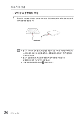 외부기기 연결

       USB외장 저장장치와 연결

       1   USB연결 케이블을 이용하여 IDENTITY tab의 USB Host/Slave Mini 단자와 USB 외
           장 저장장치를 연결합니다.




                ƒ 별도의 드라이버 설치를 요구하는 일부 제품(디지털 카메라, 외장형 HDD 등)이
                  나, 여러 개의 드라이브 생성을 요구하는 제품(멀티 카드리더기 등)은 지원되지
                  않을 수 있습니다.
                ƒ 별도의 전원을 필요로 하는 일부 제품은 지원되지 않을 수 있습니다.
                ƒ 외장 HDD의 경우 FAT 포맷만 지원합니다.
                ƒ USB가 연결되면 화면 상단에    이 나타납니다.




36   기본 기능 설명
 