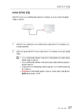 외부기기 연결

HDMI 장치와 연결
IDENTITY tab의 micro-HDMI단자를 이용하여 TV, 휴대전화, 모니터 등 디지털 외부 출력을
사용할 수 있습니다.




1   IDENTITY tab 오른쪽 면의 micro-HDMI 단자와 디지털 외부기기 (TV, 휴대전화, 모니
    터 등)를 연결하세요.


2   연결이 모두 끝나면 IDENTITY tab과 디지털 외부기기 (TV, 휴대전화, 모니터 등)의 전원을
    켜세요.

        ƒ micro-HDMI단자를 이용하여 디지털 외부 기기를 연결하면 보다 양질의 화질과
          음질을 시청할 수 있습니다.
        ƒ micro-HDMI단자를 이용하면 디지털 영상과 음성 신호를 지원하므로 음성선이
          필요하지 않습니다.
        ƒ 디지털 외부기기가 HDMI입력을 지원하지 않을 경우 micro-HDMI 단자를 이용
          할 수 없습니다.
        ƒ 환경설정에서 HDMI 출력을 설정할 수 있습니다. 자세한 내용은 '소리 및 디스
          플레이'를 참고하세요. (76 쪽)




                                                기본 기능 설명   37
 