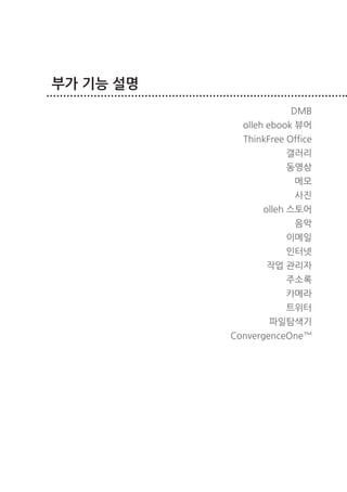 부가 기능 설명
                              DMB
                   olleh ebook 뷰어
                   ThinkFree Office
                             갤러리
                             동영상
                               메모
                               사진
                       olleh 스토어
                               음악
                             이메일
                             인터넷
                        작업 관리자
                             주소록
                             카메라
                             트위터
                         파일탐색기
                 ConvergenceOne™




40   부가 기능 설명
 