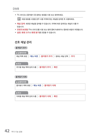DMB

       ƒ TV, 라디오나 즐겨찾기 중 원하는 방송을 시청 또는 청취하세요.

              처음 방송을 시청할 경우 사용 지역에 맞는 채널을 검색한 후 사용하세요.

       ƒ 채널 검색: 새로운 채널을 검색할 수 있습니다. 지역에 따라 검색되는 채널이 다를 수
         있습니다.
       ƒ 컨텐츠보관함: TV나 라디오를 시청 또는 청취 중에 녹화하거나 캡처한 파일이 저장됩니다.
       ƒ 설정: 화면 크기나 화면 밝기를 조정할 수 있습니다.




       선호 채널 관리
        즐겨찾기 추가

         실행하려면
        채널 목록 화면    메뉴 버튼    즐겨찾기 추가   원하는 채널 선택   추가



         또는
        추가할 채널 목록 길게 누름     즐겨찾기 추가    확인




        즐겨찾기 삭제

         실행하려면
        즐겨찾기 목록 화면    메뉴 버튼    즐겨찾기 삭제



         또는
        삭제할 채널 목록 길게 누름     즐겨찾기 삭제    확인




42   부가 기능 설명
 