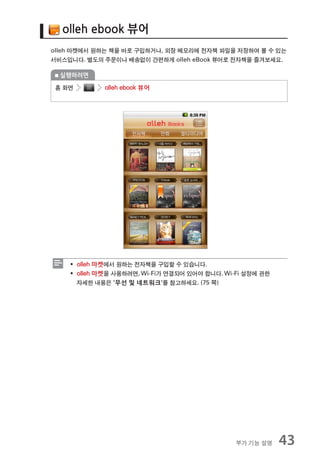 olleh ebook 뷰어
olleh 마켓에서 원하는 책을 바로 구입하거나, 외장 메모리에 전자책 파일을 저장하여 볼 수 있는
서비스입니다. 별도의 주문이나 배송없이 간편하게 olleh eBook 뷰어로 전자책을 즐겨보세요.

  실행하려면

 홈 화면       olleh ebook 뷰어




    ƒ olleh 마켓에서 원하는 전자책을 구입할 수 있습니다.
    ƒ olleh 마켓을 사용하려면, Wi-Fi가 연결되어 있어야 합니다. Wi-Fi 설정에 관한
      자세한 내용은 '무선 및 네트워크'를 참고하세요. (75 쪽)




                                               부가 기능 설명    43
 