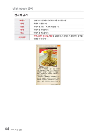 olleh ebook 뷰어

       전자책 읽기
           북마크         현재 보여지는 페이지에 북마크를 추가합니다.
           목차          목차로 이동합니다.
           회전          페이지를 가로나 세로로 회전합니다.
           확대          페이지를 확대합니다.
           축소          페이지를 축소합니다.
                       여백, 포맷, 스타일, 색상을 설정하여, 사용자의 기호에 맞는 화면을
          화면설정
                       설정할 수 있습니다.




44   부가 기능 설명
 