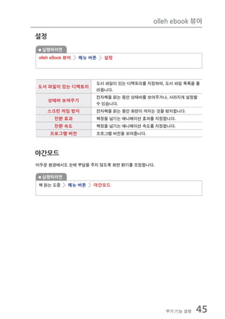 olleh ebook 뷰어

설정

 실행하려면
olleh eBook 뷰어   메뉴 버튼   설정




                     도서 파일이 있는 디렉토리를 지정하여, 도서 파일 목록을 불
도서 파일이 있는 디렉토리
                     러옵니다.
                     전자책을 읽는 동안 상태바를 보여주거나, 사라지게 설정할
     상태바 보여주기
                     수 있습니다.
     스크린 꺼짐 방지       전자책을 읽는 동안 화면이 꺼지는 것을 방지합니다.
      전환 효과          책장을 넘기는 애니메이션 효과를 지정합니다.
      전환 속도          책장을 넘기는 애니메이션 속도를 지정합니다.
     프로그램 버전         프로그램 버전을 보여줍니다.



야간모드
어두운 환경에서도 눈에 부담을 주지 않도록 화면 밝기를 조정합니다.

 실행하려면
책 읽는 도중     메뉴 버튼    야간모드




                                           부가 기능 설명   45
 