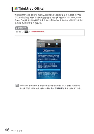 ThinkFree Office
       Microsoft Ofﬁce와 호환되어 온라인/오프라인에서 문서를 관리할 수 있는 오피스 패키지입
       니다. SD 카드(외장 메모리 카드)에 저장된 각종 오피스 문서 파일(PDF Text, Word, Excel,
                                                      ,
       Power Point)을 확인하거나 편집할 수 있습니다. ThinkFree 웹 사이트에 계정이 있다면, 온라
       인으로도 문서를 관리할 수 있습니다.

         실행하려면

        홈 화면         ThinkFree Office




           ThinkFree 웹 사이트에서 온라인으로 문서를 관리하려면 Wi-Fi가 연결되어 있어야
           합니다. Wi-Fi 설정에 관한 자세한 내용은 ‘무선 및 네트워크’를 참고하세요. (75 쪽)




46   부가 기능 설명
 