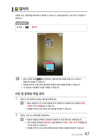 갤러리
저장된 사진, 동영상을 확인하거나 관리할 수 있습니다. 사진을 슬라이드 쇼로 보거나 편집할 수
있습니다.

    실행하려면

홈 화면         갤러리




     ƒ 화면 오른쪽 위에     을 선택하여, 정렬 방식을 날짜별 모음 또는 미리보기
       펼침으로 변경할 수 있습니다.
     ƒ 화면을 좌/우로 드래그하여 폴더별로 분류된 파일 모음을 확인할 수 있습니다.
     ƒ   을 눌러 사진촬영 기능을 사용할 수 있습니다.


사진 및 동영상 파일 관리
1    갤러리 기본 화면에서 원하는 폴더를 선택하세요.

        ƒ 메뉴 버튼을 두 번 누르면 파일을 모두 선택하거나 개별적으로 선택하여 공유,
          삭제나 추가 작업을 할 수 있습니다.
        ƒ 화면을 좌/우로 드래그하여 모든 폴더를 확인할 수 있습니다.


2    원하는 사진 또는 동영상을 선택하세요.

        ƒ 동영상 파일을 선택하면, 동영상이 재생된 후 이전 화면으로 되돌아갑니다.
        ƒ 사진 파일을 선택하면 슬라이드쇼를 실행하거나 공유, 삭제, 추가 작업들을 할
          수 있는 메뉴가 나타납니다.
        ƒ 화면을 좌/우로 드래그하여 선택한 폴더에 저장된 파일을 확인할 수 있습니다.


                                          부가 기능 설명   47
 