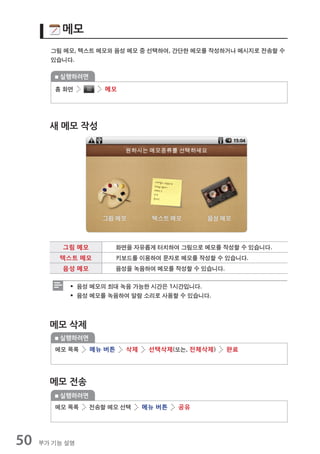 메모
       그림 메모, 텍스트 메모와 음성 메모 중 선택하여, 간단한 메모를 작성하거나 메시지로 전송할 수
       있습니다.

         실행하려면

        홈 화면         메모




       새 메모 작성




          그림 메모           화면을 자유롭게 터치하여 그림으로 메모를 작성할 수 있습니다.
         텍스트 메모           키보드를 이용하여 문자로 메모를 작성할 수 있습니다.
          음성 메모           음성을 녹음하여 메모를 작성할 수 있습니다.

           ƒ 음성 메모의 최대 녹음 가능한 시간은 1시간입니다.
           ƒ 음성 메모를 녹음하여 알람 소리로 사용할 수 있습니다.



       메모 삭제
         실행하려면
        메모 목록     메뉴 버튼     삭제    선택삭제(또는, 전체삭제)     완료




       메모 전송
         실행하려면
        메모 목록     전송할 메모 선택      메뉴 버튼   공유




50   부가 기능 설명
 