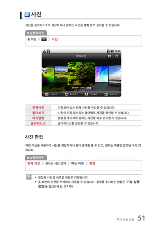 사진
사진을 슬라이드쇼로 감상하거나 원하는 사진을 앨범 별로 관리할 수 있습니다.

 실행하려면

홈 화면        사진




   전체사진          저장되어 있는 전체 사진을 확인할 수 있습니다.
   폴더보기          사진이 저장되어 있는 폴더별로 사진을 확인할 수 있습니다.
   마이앨범          앨범을 추가하여 원하는 사진을 따로 관리할 수 있습니다.
  슬라이드쇼          슬라이드쇼를 감상할 수 있습니다.



사진 편집
여러 기능을 사용하여 사진을 회전하거나 필터 효과를 줄 수 있고, 원하는 부분만 잘라낼 수도 있
습니다.

 실행하려면
전체 사진     원하는 사진 선택   메뉴 버튼    편집



    ƒ 편집한 사진은 새로운 파일로 저장됩니다.
    ƒ 홈 화면에 위젯을 추가하여 사용할 수 있습니다. 위젯을 추가하는 방법은 `기능 실행
      방법`을 참고하세요. (27 쪽)




                                              부가 기능 설명   51
 