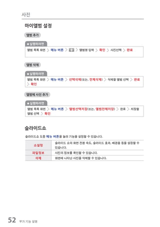 사진

       마이앨범 설정
        앨범 추가

         실행하려면
        앨범 목록 화면    메뉴 버튼       앨범명 입력     확인    사진선택     완료



        앨범 삭제

         실행하려면
        앨범 목록 화면    메뉴 버튼   선택삭제(또는, 전체삭제)      삭제할 앨범 선택      완료
         확인


        앨범에 사진 추가

         실행하려면
        앨범 목록 화면   메뉴 버튼    앨범선택저장(또는, 앨범전체저장)       완료     저장할
        앨범 선택   확인



       슬라이드쇼
       슬라이드쇼 도중 메뉴 버튼을 눌러 기능을 설정할 수 있습니다.

                     슬라이드 쇼의 화면 전환 속도, 슬라이드 효과, 배경음 등을 설정할 수
           쇼설정
                     있습니다.
           파일정보      사진의 정보를 확인할 수 있습니다.
            삭제       화면에 나타난 사진을 삭제할 수 있습니다.




52   부가 기능 설명
 