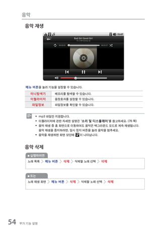 음악

       음악 재생




       메뉴 버튼을 눌러 기능을 설정할 수 있습니다.

         미니탐색기       메모리를 탐색할 수 있습니다.
         이퀄라이저       음장효과를 설정할 수 있습니다.
           파일정보      파일정보를 확인할 수 있습니다.


            ƒ mp3 파일만 지원합니다.
            ƒ 이퀄라이저에 관한 자세한 설명은 '소리 및 디스플레이'를 참고하세요. (76 쪽)
            ƒ 음악 재생 중 홈 화면으로 이동하여도 음악은 백그라운드 모드로 계속 재생됩니다.
              음악 재생을 중지하려면, 일시 정지 버튼을 눌러 음악을 멈추세요.
            ƒ 음악을 재생하면 화면 상단에   이 나타납니다.



       음악 삭제
         실행하려면
        노래 목록     메뉴 버튼   삭제    삭제할 노래 선택   삭제



         또는
        노래 재생 화면    메뉴 버튼      삭제   삭제할 노래 선택    삭제




54   부가 기능 설명
 