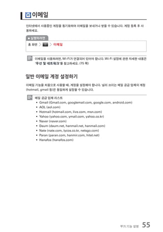 이메일
인터넷에서 사용중인 계정을 동기화하여 이메일을 보내거나 받을 수 있습니다. 계정 등록 후 사
용하세요.

 실행하려면

홈 화면          이메일



   이메일을 사용하려면, Wi-Fi가 연결되어 있어야 합니다. Wi-Fi 설정에 관한 자세한 내용은
   ‘무선 및 네트워크’를 참고하세요. (75 쪽)



일반 이메일 계정 설정하기
이메일 기능을 처음으로 사용할 때, 계정을 설정해야 합니다. 널리 쓰이는 메일 공급 업체의 계정
(hotmail, gmail 등)은 동일하게 설정할 수 있습니다.

   메일 공급 업체 리스트
   ƒ Gmail (Gmail.com, googlemail.com, google.com, android.com)
   ƒ AOL (aol.com)
   ƒ Hotmail (hotmail.com, live.com, msn.com)
   ƒ Yahoo (yahoo.com, ymail.com, yahoo.co.kr)
   ƒ Naver (naver.com)
   ƒ Daum (daum.net, hanmail.net, hanmail.com)
   ƒ Nate (nate.com, lycos.co.kr, netsgo.com)
   ƒ Paran (paran.com, hanmir.com, hitel.net)
   ƒ Hanafos (hanafos.com)




                                                       부가 기능 설명   55
 