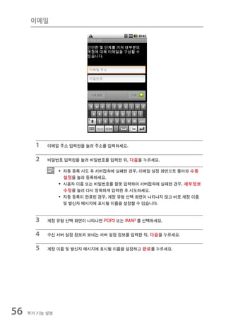 이메일




       1   이메일 주소 입력란을 눌러 주소를 입력하세요.


       2   비밀번호 입력란을 눌러 비밀번호를 입력한 뒤, 다음을 누르세요.

                ƒ 자동 등록 시도 후 서버접속에 실패한 경우, 이메일 설정 화면으로 돌아와 수동
                  설정을 눌러 등록하세요.
                ƒ 사용자 이름 또는 비밀번호를 잘못 입력하여 서버접속에 실패한 경우, 세부정보
                  수정을 눌러 다시 정확하게 입력한 후 시도하세요.
                ƒ 자동 등록이 완료된 경우, 계정 유형 선택 화면이 나타나지 않고 바로 계정 이름
                  및 발신자 메시지에 표시될 이름을 설정할 수 있습니다.



       3   계정 유형 선택 화면이 나타나면 POP3 또는 IMAP 를 선택하세요.


       4   수신 서버 설정 정보와 보내는 서버 설정 정보를 입력한 뒤, 다음을 누르세요.


       5   계정 이름 및 발신자 메시지에 표시될 이름을 설정하고 완료를 누르세요.




56   부가 기능 설명
 