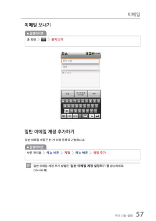 이메일

이메일 보내기
  실행하려면

홈 화면        편지쓰기




일반 이메일 계정 추가하기
일반 이메일 계정은 한 개 이상 등록이 가능합니다.

  실행하려면
받은 편지함    메뉴 버튼    계정   메뉴 버튼   계정 추가



   일반 이메일 계정 추가 방법은 ‘일반 이메일 계정 설정하기’를 참고하세요.
   (55~56 쪽)




                                        부가 기능 설명   57
 