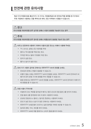 안전에 관한 유의사항

B급 기기(가정용 방송 통신기기): 이 기기는 가정용(B급)으로 전자파 적합 등록을 한 기기로서
주로 가정에서 사용하는 것을 목적으로 하며, 모든 지역에서 사용할 수 있습니다.




  경고
지시사항을 위반하였을 경우 심각한 상해나 사망이 발생할 가능성이 있는 경우


  주의
지시사항을 위반하였을 경우 경미한 상해나 제품손상이 발생할 가능이 있는 경우


  바르고 안전하게 사용하기 위하여 다음과 같은 장소는 피해서 사용해 주세요.
   ƒ TV, 오디오, 냉장고 등 가전제품 주변
   ƒ 열이나 직사광선을 직접 받는 장소
   ƒ 두꺼운 벽이나 철재 구조물로 막힌 장소
   ƒ 먼지가 심한 장소
   ƒ 물기나 습기가 많은 장소


  전파 기기 사용이 금지된 곳에서는 IDENTITY tab의 전원을 끄세요.
   ƒ 전파상의 문제나 위험이 발생할 수 있습니다.
   ƒ 비행기 탑승 시에는 IDENTITY tab의 전원을 끄세요. IDENTITY tab의 전자파가 비
     행기의 전자 운항 기기에 영향을 주어 위험할 수 있습니다.
   ƒ 병원 안에서는 IDENTITY tab의 전원을 끄세요. IDENTITY tab의 전자파가 의료기기
     에 영향을 줄 수 있습니다.


  전원 사용시 주의사항
   ƒ 어댑터의 코드 부분을 잡아당겨 빼거나 젖은 손으로 전원 플러그를 만지지 마세요.
   ƒ 전원 플러그를 한꺼번에 여러 개 꽂아 사용하지 마세요.
   ƒ 손상된 전원코드나 플러그, 헐거운 콘센트는 사용하지 마세요.
   ƒ 온도가 높은 장소나 습기가 많은 곳에서는 사용하지 마세요.
   ƒ IDENTITY tab을 떨어 뜨리거나 심한 충격을 가하면 파손될 수 있습니다.
   ƒ 임의로 분해, 수리, 개조를 하지 마세요.
   ƒ IDENTITY tab에 색을 칠하거나 스티커 등을 붙이지 마세요.




                                                  시작하기 전에     5
 