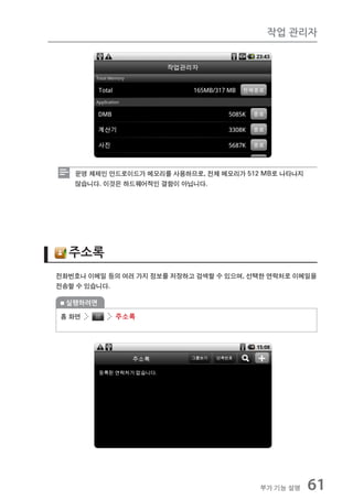 작업 관리자




   운영 체제인 안드로이드가 메모리를 사용하므로, 전체 메모리가 512 MB로 나타나지
   않습니다. 이것은 하드웨어적인 결함이 아닙니다.




  주소록
전화번호나 이메일 등의 여러 가지 정보를 저장하고 검색할 수 있으며, 선택한 연락처로 이메일을
전송할 수 있습니다.

 실행하려면

홈 화면       주소록




                                        부가 기능 설명    61
 