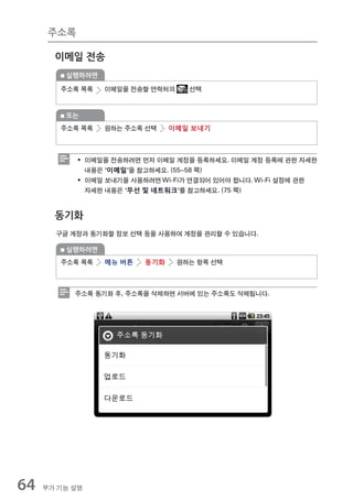 주소록

       이메일 전송
         실행하려면

        주소록 목록   이메일을 전송할 연락처의     선택


         또는
        주소록 목록   원하는 주소록 선택     이메일 보내기



            ƒ 이메일을 전송하려면 먼저 이메일 계정을 등록하세요. 이메일 계정 등록에 관한 자세한
              내용은 ‘이메일’을 참고하세요. (55~58 쪽)
            ƒ 이메일 보내기을 사용하려면 Wi-Fi가 연결되어 있어야 합니다. Wi-Fi 설정에 관한
              자세한 내용은 ‘무선 및 네트워크’를 참고하세요. (75 쪽)


       동기화
       구글 계정과 동기화할 정보 선택 등을 사용하여 계정을 관리할 수 있습니다.

         실행하려면
        주소록 목록   메뉴 버튼    동기화    원하는 항목 선택



           주소록 동기화 후, 주소록을 삭제하면 서버에 있는 주소록도 삭제됩니다.




64   부가 기능 설명
 