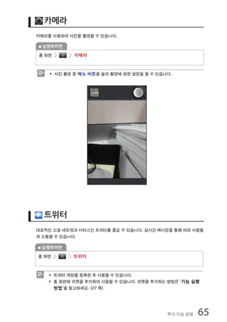 카메라
카메라를 사용하여 사진을 촬영할 수 있습니다.

 실행하려면

홈 화면       카메라



    ƒ 사진 촬영 중 메뉴 버튼을 눌러 촬영에 관한 설정을 할 수 있습니다.




  트위터
대표적인 소셜 네트워크 서비스인 트위터를 즐길 수 있습니다. 실시간 메시징을 통해 여러 사람들
과 소통할 수 있습니다.

 실행하려면

홈 화면       트위터



    ƒ 트위터 계정을 등록한 후 사용할 수 있습니다.
    ƒ 홈 화면에 위젯을 추가하여 사용할 수 있습니다. 위젯을 추가하는 방법은 `기능 실행
      방법`을 참고하세요. (27 쪽)




                                          부가 기능 설명   65
 