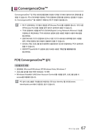 ConvergenceOne™
ConvergenceOne™은 무선 네트워크를 통해 다양한 디지털 기기에서 멀티미디어 콘텐츠를 공
유할 수 있습니다. PC나 DLNA를 지원하는 TV와 연동하여 콘텐츠를 공유하고 감상할 수 있습니
다. ConvergenceOne™을 사용하기 위해서는 Wi-Fi 연결이 필요합니다.

     ƒ Wi-Fi 공유하려는 기기들이 동일한 AP(Access Point)를 사용해야 합니다. 각각 다른
       AP(Access Point)를 사용할 경우 장치가 검색되지 않을 수 있습니다.
     ƒ TV와 연동하여 사용할 때 TV가 DLNA(Digital Living Network Alliance) 기능을
       지원하는지 확인하세요. TV의 네트워크 설정에 관한 내용은 제품의 사용자 매뉴얼을
       참고하세요.
     ƒ 공유기에 여러 기기가 연결되어 있거나 다른 기기가 네트워크 대역폭을 많이 사용할
       경우, HD급 동영상 등의 재생이 원활하지 않을 수 있습니다.
     ƒ 바이러스 백신 프로그램 등의 방화벽이 활성화되어 있으면 연결하려는 PC가 검색되지
       않을 수 있습니다.
     ƒ IDENTITYpad의 Wi-Fi 설정에 관한 자세한 내용은 ‘무선 및 네트워크’를
       참고하세요.



PC에 ConvergenceOne™ 설치
시스템 요구 사항

ƒ 운영체제: Microsoft Windows XP Windows Vista, Windows 7
                            ,
ƒ 프로그램 설치를 위한 HDD 여유공간: 15 MB
ƒ Windows Vista에서 UAC(User Account Control)를 사용할 경우, 프로그램 실행 시
  access를 허용해야 합니다.

    PC 설치 프로그램은 구성품으로 제공되는 CD 또는 Identity 웹 사이트(www.
    identitytab.com)에서 다운로드 할 수 있습니다.




                                                    부가 기능 설명     67
 