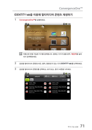 ConvergenceOne™

IDENTITY tab을 이용해 멀티미디어 콘텐츠 재생하기
1   ConvergenceOne™을 실행하세요.




       자동으로 연결 가능한 기기를 검색합니다. 원하는 기기가 없을 경우, 재검색을 눌러
       다시 검색해보세요.


2   감상할 멀티미디어 콘텐츠(사진, 음악, 동영상)가 있는 기기(IDENTITY tab)를 선택하세요.


3   감상할 멀티미디어 콘텐츠를 선택하고, 보기(또는, 듣기) 버튼을 누르세요.




                                              부가 기능 설명   71
 