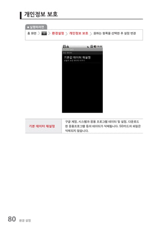 개인정보 보호

         실행하려면

        홈 화면     환경설정    개인정보 보호    원하는 항목을 선택한 후 설정 변경




                        구글 계정, 시스템과 응용 프로그램 데이터 및 설정, 다운로드
         기본 데이터 재설정     한 응용프로그램 등의 데이터가 삭제됩니다. SD카드의 파일은
                        삭제되지 않습니다.




80   환경 설정
 