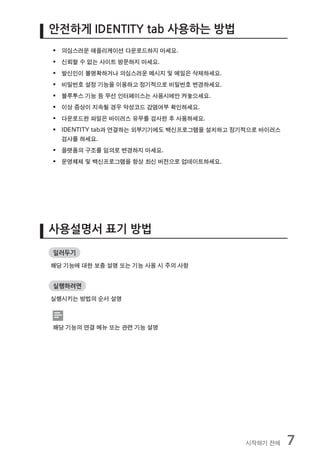 안전하게 IDENTITY tab 사용하는 방법
ƒ 의심스러운 애플리케이션 다운로드하지 마세요.
ƒ 신뢰할 수 없는 사이트 방문하지 마세요.
ƒ 발신인이 불명확하거나 의심스러운 메시지 및 메일은 삭제하세요.
ƒ 비밀번호 설정 기능을 이용하고 정기적으로 비밀번호 변경하세요.
ƒ 블루투스 기능 등 무선 인터페이스는 사용시에만 켜놓으세요.
ƒ 이상 증상이 지속될 경우 악성코드 감염여부 확인하세요.
ƒ 다운로드한 파일은 바이러스 유무를 검사한 후 사용하세요.
ƒ IDENTITY tab과 연결하는 외부기기에도 백신프로그램을 설치하고 정기적으로 바이러스
  검사를 하세요.
ƒ 플랫폼의 구조를 임의로 변경하지 마세요.
ƒ 운영체제 및 백신프로그램을 항상 최신 버전으로 업데이트하세요.




사용설명서 표기 방법
일러두기

해당 기능에 대한 보충 설명 또는 기능 사용 시 주의 사항


실행하려면

실행시키는 방법의 순서 설명



해당 기능의 연결 메뉴 또는 관련 기능 설명




                                           시작하기 전에    7
 
