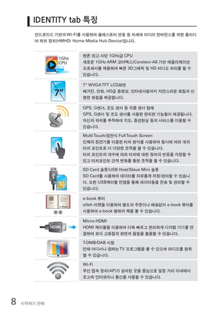 IDENTITY tab 특징
        안드로이드 기반의 Wi-Fi를 사용하여 올레스토어 연동 등 차세대 미디어 컨버전스를 위한 홈미디
        어 허브 장치(HMHD: Home Media Hub Device)입니다.


                       현존 최고 사양 1GHz급 CPU
                       새로운 1GHz ARM 코어텍스(Coretex)-A8 기반 애플리케이션
                       프로세서를 채용하여 빠른 3D그래픽 및 HD 비디오 처리를 할 수
                       있습니다.

                       7” WVGA TFT LCD화면
                       매거진, 만화, HD급 동영상, 인터넷서핑까지 자연스러운 화질과 선
                       명한 화질을 제공합니다.

                       GPS, G센서, 조도 센서 등 각종 센서 탑재
                       GPS, G센서 및 조도 센서를 사용한 편리한 기능들이 제공됩니다.
                       자신의 위치를 추적하여 지도, 증강현실 등의 서비스를 이용할 수
                       있습니다.

                       Multi Touch/정전식 Full Touch Screen
                       인체의 정전기를 이용한 터치 방식을 사용하여 동시에 여러 개의
                       터치 포인트로 더 다양한 조작을 할 수 있습니다.
                       터치 포인트의 개수에 따라 터치에 대한 장치의 반응을 지정할 수
                       있고 터치포인트 간격 변화를 통한 조작을 할 수 있습니다.

                       SD Card 슬롯/USB Host/Slave Mini 슬롯
                       SD Card를 사용하여 데이터를 자유롭게 저장/관리할 수 있습니
                       다. 또한 USB케이블 연결을 통해 데이터들을 전송 및 관리할 수
                       있습니다.

                       e-book 뷰어
                       olleh 마켓을 이용하여 별도의 주문이나 배송없이 e-book 뷰어를
                       사용하여 e-book 형태의 책을 볼 수 있습니다.

                       Micro-HDMI
                       HDMI 케이블을 이용하여 더욱 빠르고 편리하게 디지털 기기를 연
                       결하여 보다 고화질의 화면과 음질을 활용할 수 있습니다.

                       T-DMB/DAB 시청
                       언제 어디서나 원하는 TV 프로그램을 볼 수 있으며 라디오를 청취
                       할 수 있습니다.

                       Wi-Fi
                       무선 접속 장치(AP)가 설치된 곳을 중심으로 일정 거리 이내에서
                       초고속 인터넷이나 통신을 사용할 수 있습니다.




8   시작하기 전에
 