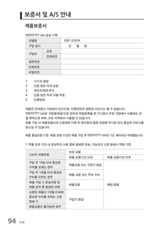 보증서 및 A/S 안내
          제품보증서
          IDENTITY tab 정보 기록
              모델명               ESP_E201K
              구입 일시               년   월     일
                      상호
              구입처
                      전화번호
              일련번호
              전화번호
              비밀번호

          1     기기의 명칭:
          2     인증 받은 자의 상호:
          3     제조자/제조국가:
          4     인증 받은 자의 식별 부호:
          5     인증번호:


          제품은 전파혼신 가능성이 있으므로, 인명안전과 관련된 서비스는 할 수 없습니다.
          IDENTITY tab은 가정용(B급)으로 전자파 적합등록을 한 기기로서 주로 가정에서 사용하는 것
          을 목적으로 하며, 모든 지역에서 사용할 수 있습니다.
          제품 구입 시 제품보증서의 소정란에 기재 후 영수증과 함께 보관해 두시면 보다 충실한 서비스를
          받으실 수 있습니다.

          제품 품질보증 기준: 제품 보증 기간은 제품 구입 후 IDENTITY tab은 1년, 배터리는 6개월입니다.


          1. 부품 보유 기간 내 정상적인 사용 중에 발생한 성능, 기능상의 고장 발생시 적용 기준

                                  보상 내용
              소비자 피해유형
                                  제품 보증기간 이내       제품 보증기간 이후
              구입 후 14일 이내 중요한
                                  제품교환 또는 구입가 환급
              수리를 요하는 경우
              구입 후 1개월 이내 중요한
                                  제품 교환 또는 무상 수리
              수리를 요하는 경우
              제품 구입 시 운송과정 및
                                  제품교환             해당 없음
              제품 설치 중 발생된 피해
              교환된 제품이 1개월 이내에
              중요한 수리를 요하는 고장
                                  구입가 환급
              발생 시
              제품교환이 불가능한 경우




94   부록
 