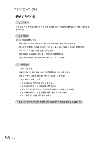 보증서 및 A/S 안내

          유무상 처리기준

          1. 무상 서비스

          제품 보증 기간 이내에 정상적인 사용 중에 발생한 성능, 기능상의 고장 발생 시 무상 서비스를 받
          을 수 있습니다.


          2. 유상 서비스

          소비자 과실로 고장난 경우
          ƒ 사용 잘못 또는 취급 부주의로 인한 고장(낙하, 침수, 충격, 무리한 동작 등)
          ƒ 엔스퍼트 고객센터 (1588-6136)가 아닌 장소 및 사람이 수리하여 고장이 발생한 경우
          ƒ 소비자의 고의 또는 과실로 인한 고장인 경우
          ƒ 정품 이외의 소모품이나 옵션품 사용에 의한 고장 발생 시
          ƒ 사용설명서 내용과 다른 방법으로 설치 사용으로 고장 발생 시


          3. 그 밖의 경우

          ƒ 고장이 아닌 경우
          ƒ 천재지변(낙뢰, 화재, 염해, 수해, 이상전원 등)에 의한 고장 발생 시
          ƒ 소모성 부품의 수명이 다한 경우(배터리, 램프류, 진동자 등)
          ƒ 소비자 과실로 고장 난 경우
            » 소비자의 취급 부주의에 의한 고장 발생 시
            » 소비자가 함부로 수리 개조하여 고장 발생 시
            » 당사 기사 및 지정 협력사 기사가 아닌 사람이 수리하여 고장 발생 시
            » 당사에서 제공하지 않은 별매품 구입 사용으로 고장 발생시
            » 기타 부주의로 인한 고장, 손상 발생 시


          이 보증서는 대한민국에서만 적용이 되며, 해외에서는 적용을 받으실 수 없습니다.




96   부록
 