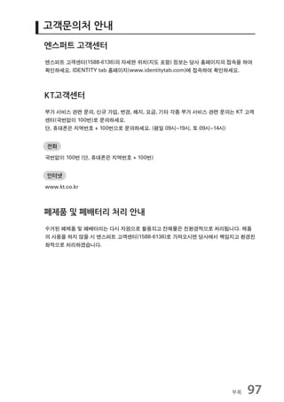 고객문의처 안내
엔스퍼트 고객센터
엔스퍼트 고객센터(1588-6136)의 자세한 위치(지도 포함) 정보는 당사 홈페이지의 접속을 하여
확인하세요. IDENTITY tab 홈페이지(www.identitytab.com)에 접속하여 확인하세요.



KT고객센터
부가 서비스 관련 문의, 신규 가입, 변경, 해지, 요금, 기타 각종 부가 서비스 관련 문의는 KT 고객
센터(국번없이 100번)로 문의하세요.
단, 휴대폰은 지역번호 + 100번으로 문의하세요. (평일 09시~19시, 토 09시~14시)


전화

국번없이 100번 (단, 휴대폰은 지역번호 + 100번)


인터넷

www.kt.co.kr



폐제품 및 폐배터리 처리 안내
수거된 폐제품 및 폐배터리는 다시 자원으로 활용되고 잔재물은 친환경적으로 처리됩니다. 제품
의 사용을 하지 않을 시 엔스퍼트 고객센터(1588-6136)로 가져오시면 당사에서 책임지고 환경친
화적으로 처리하겠습니다.




                                                    부록   97
 