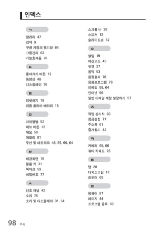 인덱스

           ㄱ                         스크롤 바 28
                                     스피커 12
          갤러리 47
                                     슬라이드쇼 52
          검색 9
          구글 계정의 동기화 64               ㅇ
          그룹관리 63
                                     알림 19
          기능효과음 76
                                     야간모드 45
           ㄷ                         위젯 27
                                     음악 53
          돌아가기 버튼 12
                                     음장효과 76
          동영상 48
                                     응용프로그램 78
          디스플레이 76
                                     이메일 55, 64
           ㄹ                         인터넷 59
                                     일반 이메일 계정 설정하기 57
          리셋하기 18
          리튬 폴리머 배터리 15               ㅈ
           ㅁ                         작업 관리자 60
                                     잠금설정 77
          마이앨범 52
                                     주소록 61
          메뉴 버튼 12
                                     즐겨찾기 42
          메모 50
          메모리 81                      ㅋ
          무선 및 네트워크 46, 55, 60, 64
                                     카메라 65, 66
           ㅂ                         쿼티 키패드 26

          배경화면 19                     ㅌ
          볼륨 키 31
                                     탭 28
          북마크 59
                                     터치스크린 12
          비밀번호 77
                                     트위터 65
           ㅅ
                                      ㅍ
          선호 채널 42
                                     펌웨어 87
          소리 76
                                     페이지 44
          소리 및 디스플레이 31, 54
                                     프로그램 종료 60




98   부록
 