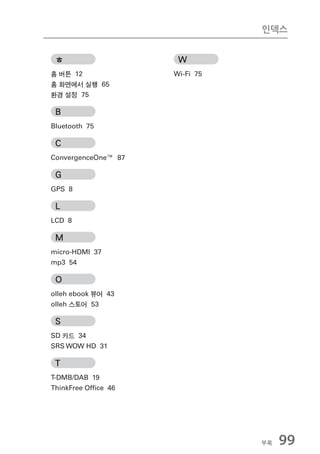인덱스


 ㅎ                    W
홈 버튼 12              Wi-Fi 75
홈 화면에서 실행 65
환경 설정 75

 B
Bluetooth 75

 C
ConvergenceOne™ 87

 G
GPS 8

 L
LCD 8

 M
micro-HDMI 37
mp3 54

 O
olleh ebook 뷰어 43
olleh 스토어 53

 S
SD 카드 34
SRS WOW HD 31

 T
T-DMB/DAB 19
ThinkFree Ofﬁce 46




                                부록   99
 