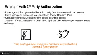 © 2016 ForgeRock. All rights reserved.
Example with 3rd
Party Authorization

Leverage a token generated by a 3rd party / separate operational domain

Have resources protected via centralised Policy Decision Point

Contact the Policy Decision Point before granting access

Just-in-Time authorization – don’t need up front user knowledge, just meta data
exchange
“Like posting a tweet using your Facebook account without
having a Twitter profile!”
 