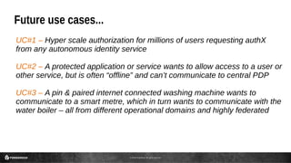 © 2016 ForgeRock. All rights reserved.
Future use cases...
UC#1 – Hyper scale authorization for millions of users requesting authX
from any autonomous identity service
UC#2 – A protected application or service wants to allow access to a user or
other service, but is often “offline” and can’t communicate to central PDP
UC#3 – A pin & paired internet connected washing machine wants to
communicate to a smart metre, which in turn wants to communicate with the
water boiler – all from different operational domains and highly federated
 