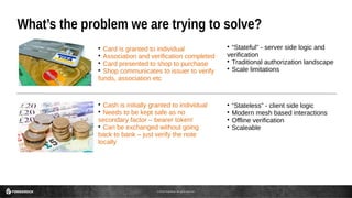 © 2016 ForgeRock. All rights reserved.
What’s the problem we are trying to solve?

“Stateful” - server side logic and
verification

Traditional authorization landscape

Scale limitations

Card is granted to individual

Association and verification completed

Card presented to shop to purchase

Shop communicates to issuer to verify
funds, association etc

Cash is initially granted to individual

Needs to be kept safe as no
secondary factor – bearer token!

Can be exchanged without going
back to bank – just verify the note
locally

“Stateless” - client side logic

Modern mesh based interactions

Offline verification

Scaleable
 