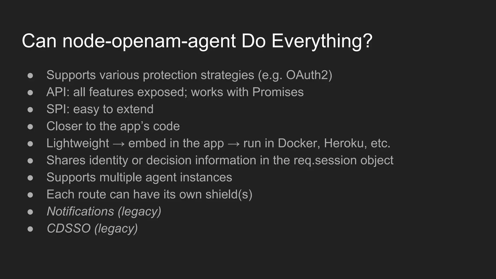Can node-openam-agent Do Everything?
● Supports various protection strategies (e.g. OAuth2)
● API: all features exposed; works with Promises
● SPI: easy to extend
● Closer to the app’s code
● Lightweight → embed in the app → run in Docker, Heroku, etc.
● Shares identity or decision information in the req.session object
● Supports multiple agent instances
● Each route can have its own shield(s)
● Notifications (legacy)
● CDSSO (legacy)
 