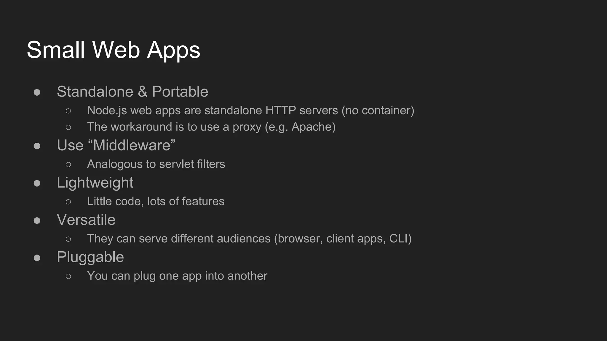 Small Web Apps
● Standalone & Portable
○ Node.js web apps are standalone HTTP servers (no container)
○ The workaround is to use a proxy (e.g. Apache)
● Use “Middleware”
○ Analogous to servlet filters
● Lightweight
○ Little code, lots of features
● Versatile
○ They can serve different audiences (browser, client apps, CLI)
● Pluggable
○ You can plug one app into another
 