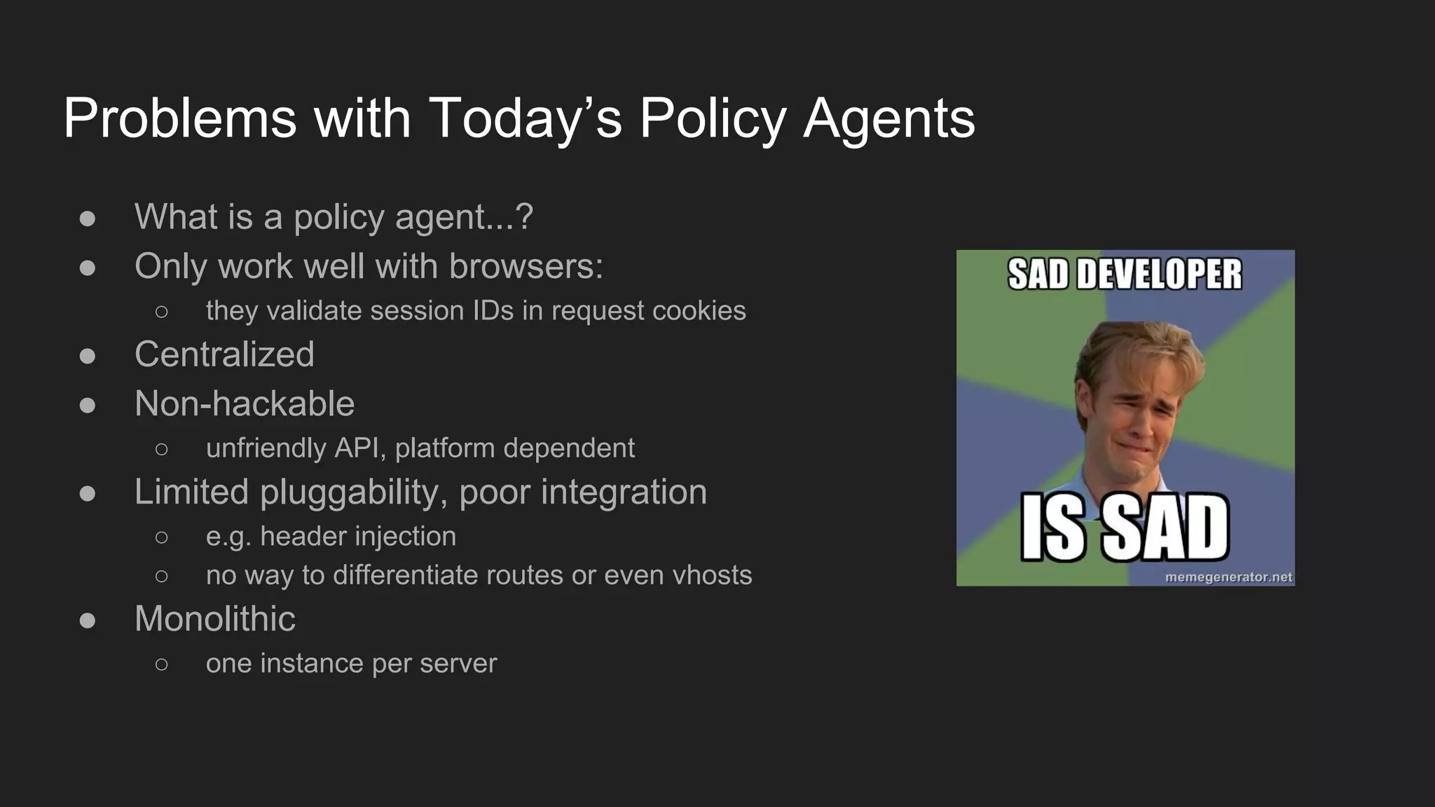 Problems with Today’s Policy Agents
● What is a policy agent...?
● Only work well with browsers:
○ they validate session IDs in request cookies
● Centralized
● Non-hackable
○ unfriendly API, platform dependent
● Limited pluggability, poor integration
○ e.g. header injection
○ no way to differentiate routes or even vhosts
● Monolithic
○ one instance per server
 