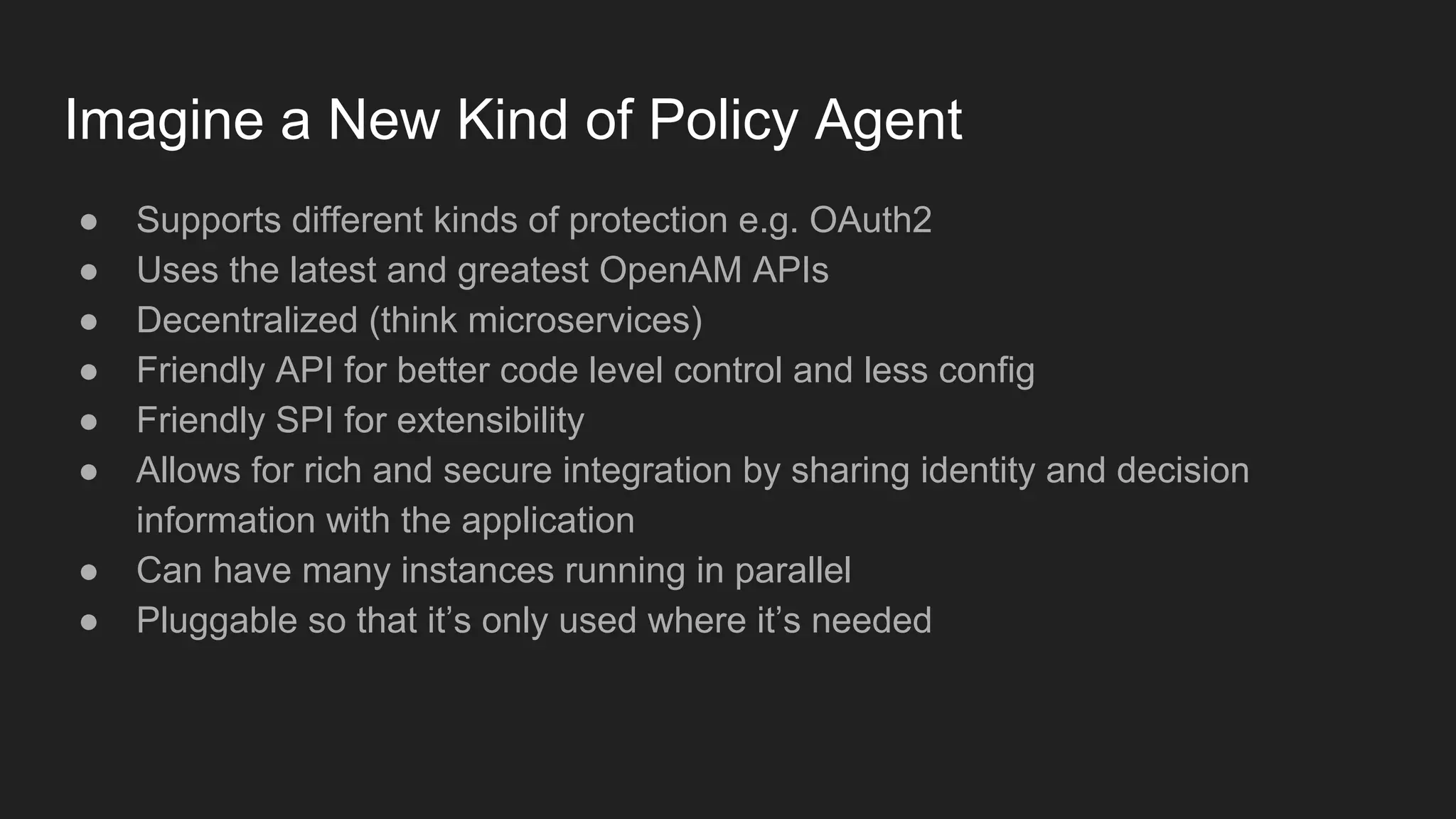 Imagine a New Kind of Policy Agent
● Supports different kinds of protection e.g. OAuth2
● Uses the latest and greatest OpenAM APIs
● Decentralized (think microservices)
● Friendly API for better code level control and less config
● Friendly SPI for extensibility
● Allows for rich and secure integration by sharing identity and decision
information with the application
● Can have many instances running in parallel
● Pluggable so that it’s only used where it’s needed
 
