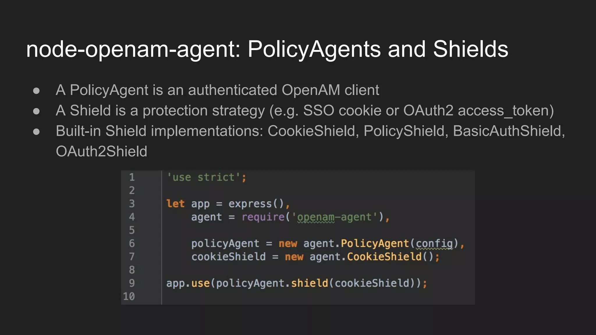 node-openam-agent: PolicyAgents and Shields
● A PolicyAgent is an authenticated OpenAM client
● A Shield is a protection strategy (e.g. SSO cookie or OAuth2 access_token)
● Built-in Shield implementations: CookieShield, PolicyShield, BasicAuthShield,
OAuth2Shield
 