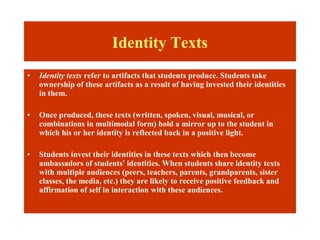 Identity Texts
•   Identity texts refer to artifacts that students produce. Students take
    ownership of these artifacts as a result of having invested their identities
    in them.

•   Once produced, these texts (written, spoken, visual, musical, or
    combinations in multimodal form) hold a mirror up to the student in
    which his or her identity is reflected back in a positive light.

•   Students invest their identities in these texts which then become
    ambassadors of students’ identities. When students share identity texts
    with multiple audiences (peers, teachers, parents, grandparents, sister
    classes, the media, etc.) they are likely to receive positive feedback and
    affirmation of self in interaction with these audiences.
 