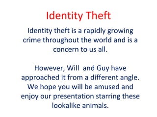 Identity   Theft Identity theft is a rapidly growing crime throughout the world and is a concern to us all. However, Will  and Guy have approached it from a different angle. We hope you will be amused and enjoy our presentation starring these lookalike animals. 