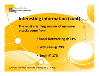 Interesting information (cont)…
         The most alarming sources of malware 
         attacks come from:

                           • Social Networking @ 31%

                           • Web sites @ 29%

                           • Email @ 17%


SOURCE:  Infoweek TechWeb Webcast of 2/17/2010
 