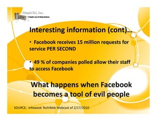 Interesting information (cont)…
         • Facebook receives 15 million requests for 
         service PER SECOND

         • 49 % of companies polled allow their staff 
         to access Facebook
         to access Facebook


          What happens when Facebook
          What happens hen Facebook
          becomes a tool of evil people
SOURCE:  Infoweek TechWeb Webcast of 2/17/2010
 