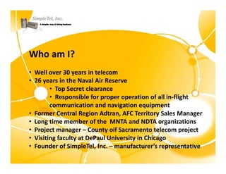 Who am I?
Who am I?
• Well over 30 years in telecom
• 26 years in the Naval Air Reserve
        • Top Secret clearance
        • Responsible for proper operation of all in‐flight
           Responsible for proper operation of all in flight 
        communication and navigation equipment
• Former Central Region Adtran, AFC Territory Sales Manager
• L
  Long time member of the  MNTA and NDTA organizations
        ti         b    f th MNTA d NDTA              i ti
• Project manager – County oif Sacramento telecom project
• Visiting faculty at DePaul University in Chicago
• Founder of SimpleTel, Inc. – manufacturer’s representative
 