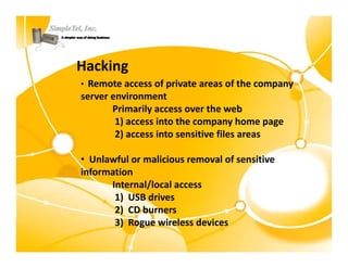 Hacking
• Remote access of private areas of the company 
  Remote access of private areas of the company
server environment
       Primarily access over the web
        1) access into the company home page
        2) access into sensitive files areas

• Unlawful or malicious removal of sensitive 
information
      Internal/local access 
      Internal/local access
       1)  USB drives
       2)  CD burners
       3)  Rogue wireless devices 
        )
 