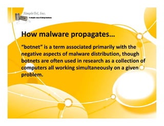 How malware propagates…
“botnet” is a term associated primarily with the 
negative aspects of malware distribution, though 
negative aspects of malware distribution, though
botnets are often used in research as a collection of 
computers all working simultaneously on a given 
problem.
 